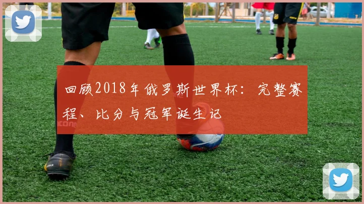 回顾2018年俄罗斯世界杯：完整赛程、比分与冠军诞生记