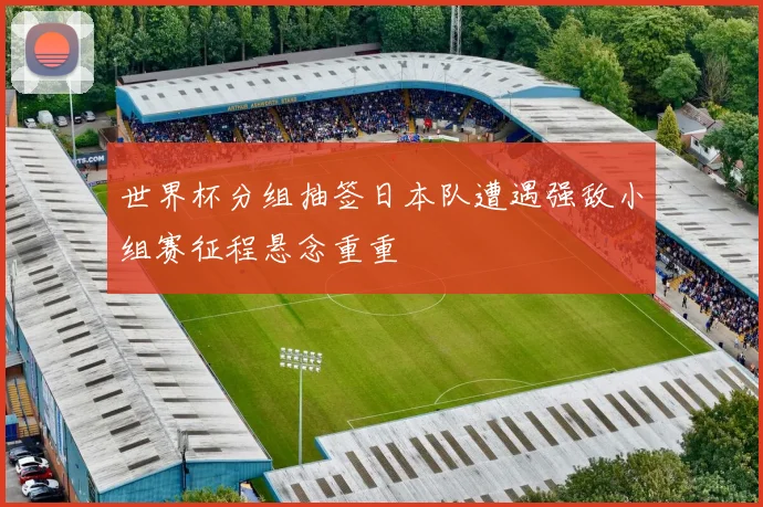 世界杯分组抽签日本队遭遇强敌小组赛征程悬念重重