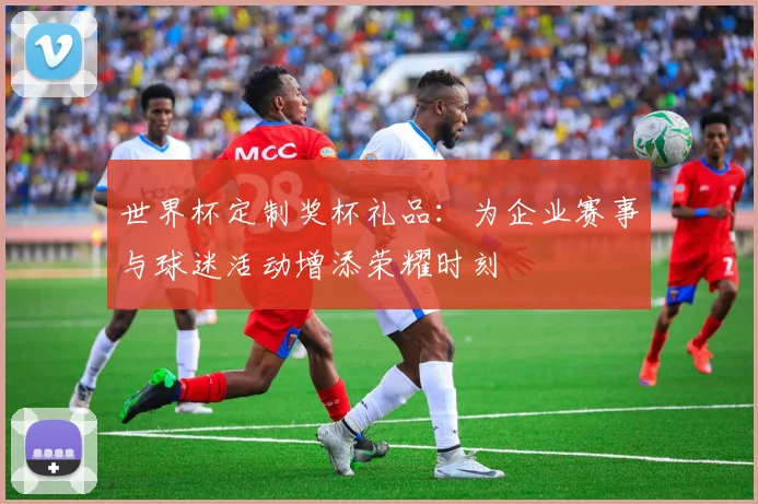 世界杯定制奖杯礼品:为企业赛事与球迷活动增添荣耀时刻