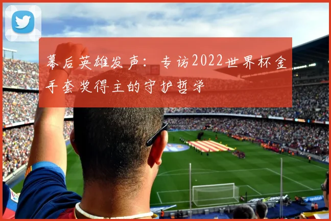 幕后英雄发声:专访2022世界杯金手套奖得主的守护哲学