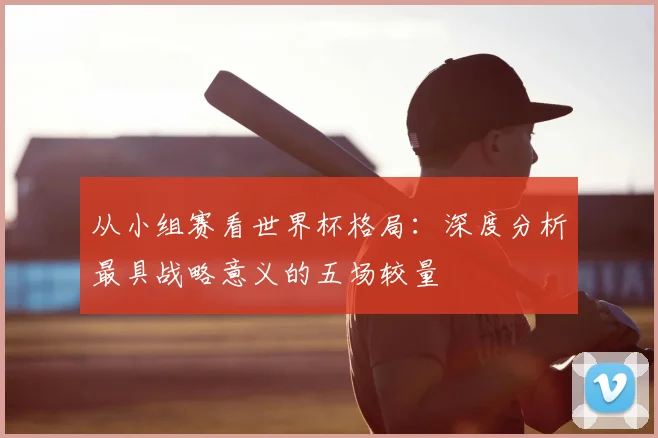 从小组赛看世界杯格局：深度分析最具战略意义的五场较量