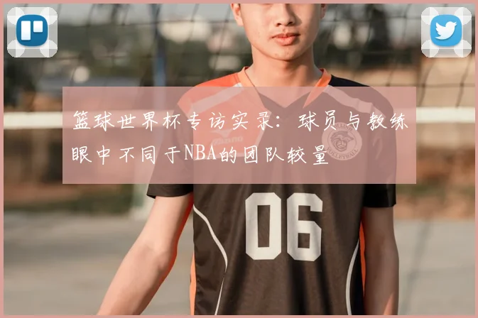 篮球世界杯专访实录:球员与教练眼中不同于NBA的团队较量