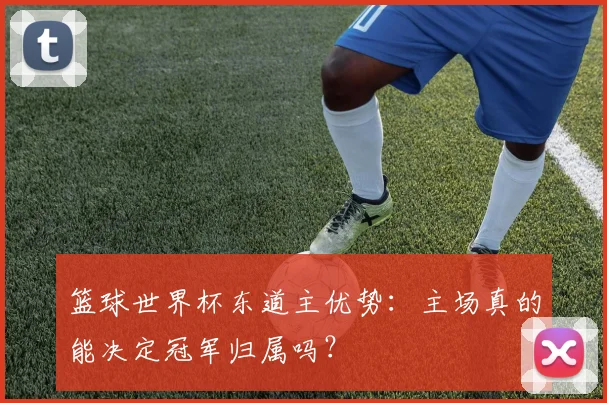 篮球世界杯东道主优势:主场真的能决定冠军归属吗?